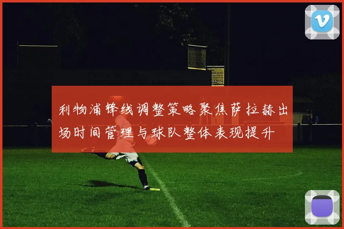 利物浦锋线调整策略聚焦萨拉赫出场时间管理与球队整体表现提升